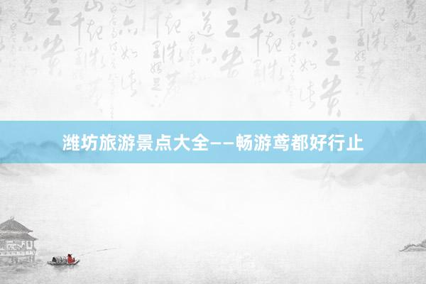 潍坊旅游景点大全——畅游鸢都好行止