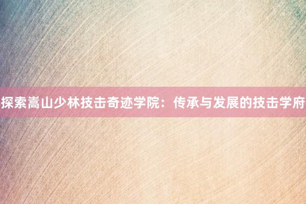 探索嵩山少林技击奇迹学院：传承与发展的技击学府