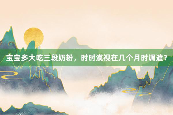 宝宝多大吃三段奶粉，时时漠视在几个月时调遣？